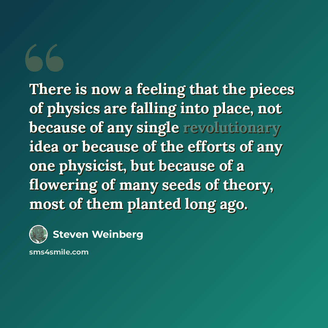 “There is now a feeling that the pieces of physics are falling into place, not because of any single revolutionary idea or because of the efforts of any one physicist, but because of a flowering of many seeds of theory, most of them planted long ago.” quote by Steven Weinberg