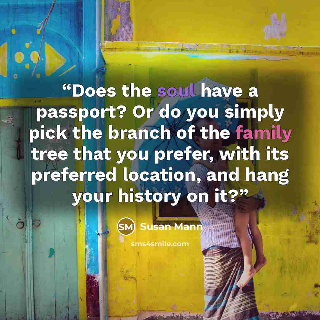 “Does the soul have a passport? Or do you simply pick the branch of the family tree that you prefer, with its preferred location, and hang your history on it?” quote by Susan Mann