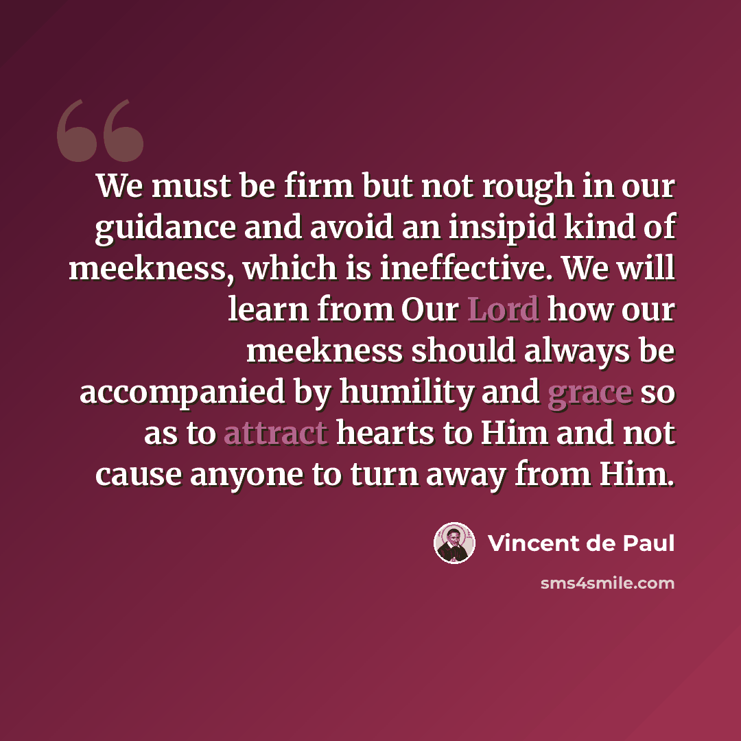 “We must be firm but not rough in our guidance and avoid an insipid kind of meekness, which is ineffective. We will learn from Our Lord how our meekness should always be accompanied by humility and grace so as to attract hearts to Him and not cause anyone to turn away from Him.” quote by Vincent de Paul