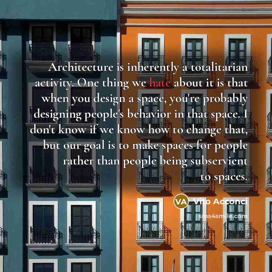 “Architecture is inherently a totalitarian activity. One thing we hate about it is that when you design a space, you're probably designing people's behavior in that space. I don't know if we know how to change that, but our goal is to make spaces for people rather than people being subservient to…” quote by Vito Acconci