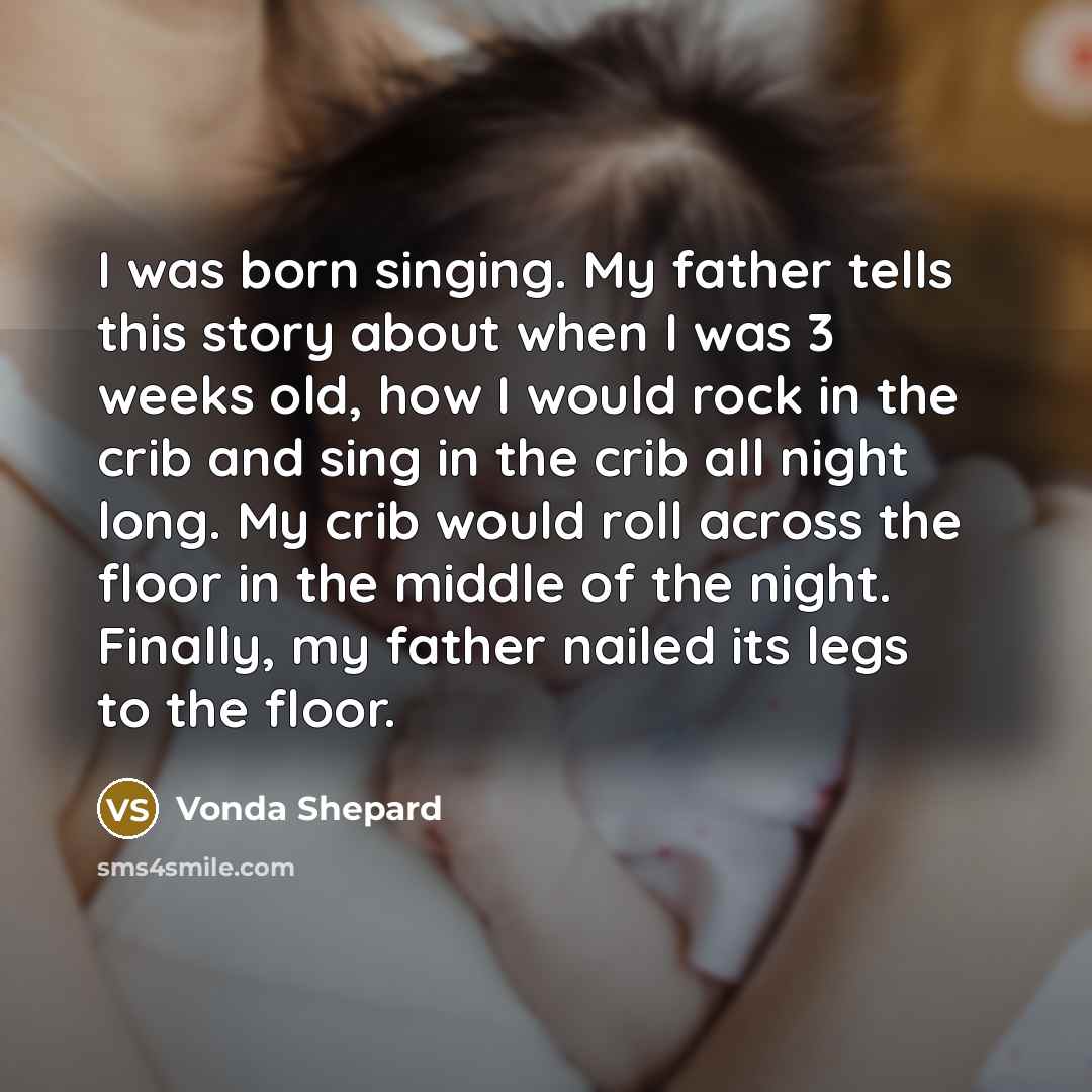 “I was born singing. My father tells this story about when I was 3 weeks old, how I would rock in the crib and sing in the crib all night long. My crib would roll across the floor in the middle of the night. Finally, my father nailed its legs to the floor.” quote by Vonda Shepard
