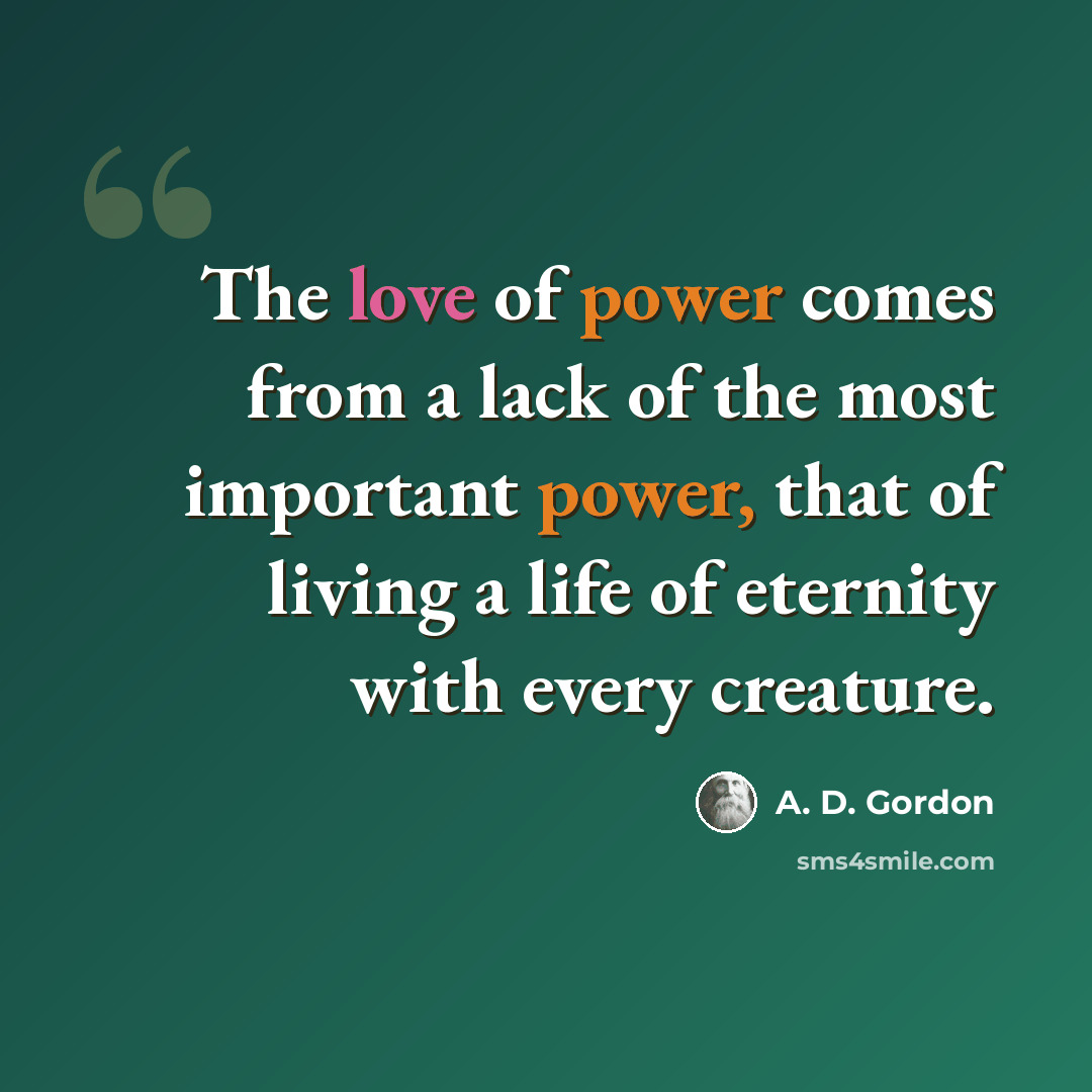 “The love of power comes from a lack of the most important power, that of living a life of eternity with every creature.” quote by A. D. Gordon