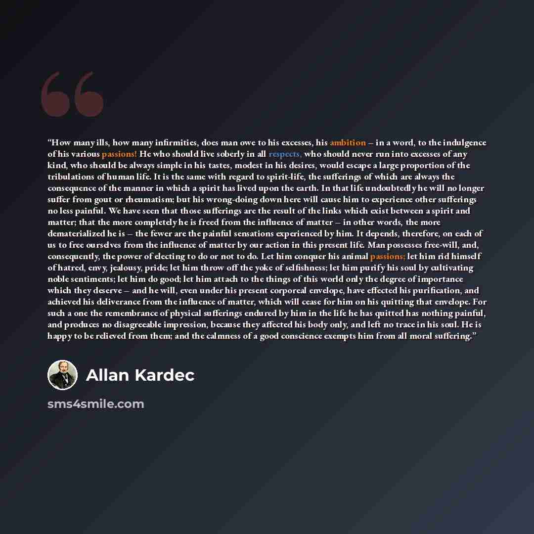 “How many ills, how many infirmities, does man owe to his excesses, his ambition – in a word, to the indulgence of his various passions! He who should live soberly in all respects, who should never run into excesses of any kind, who should be always simple in his tastes, modest in his desires…” quote by Allan Kardec