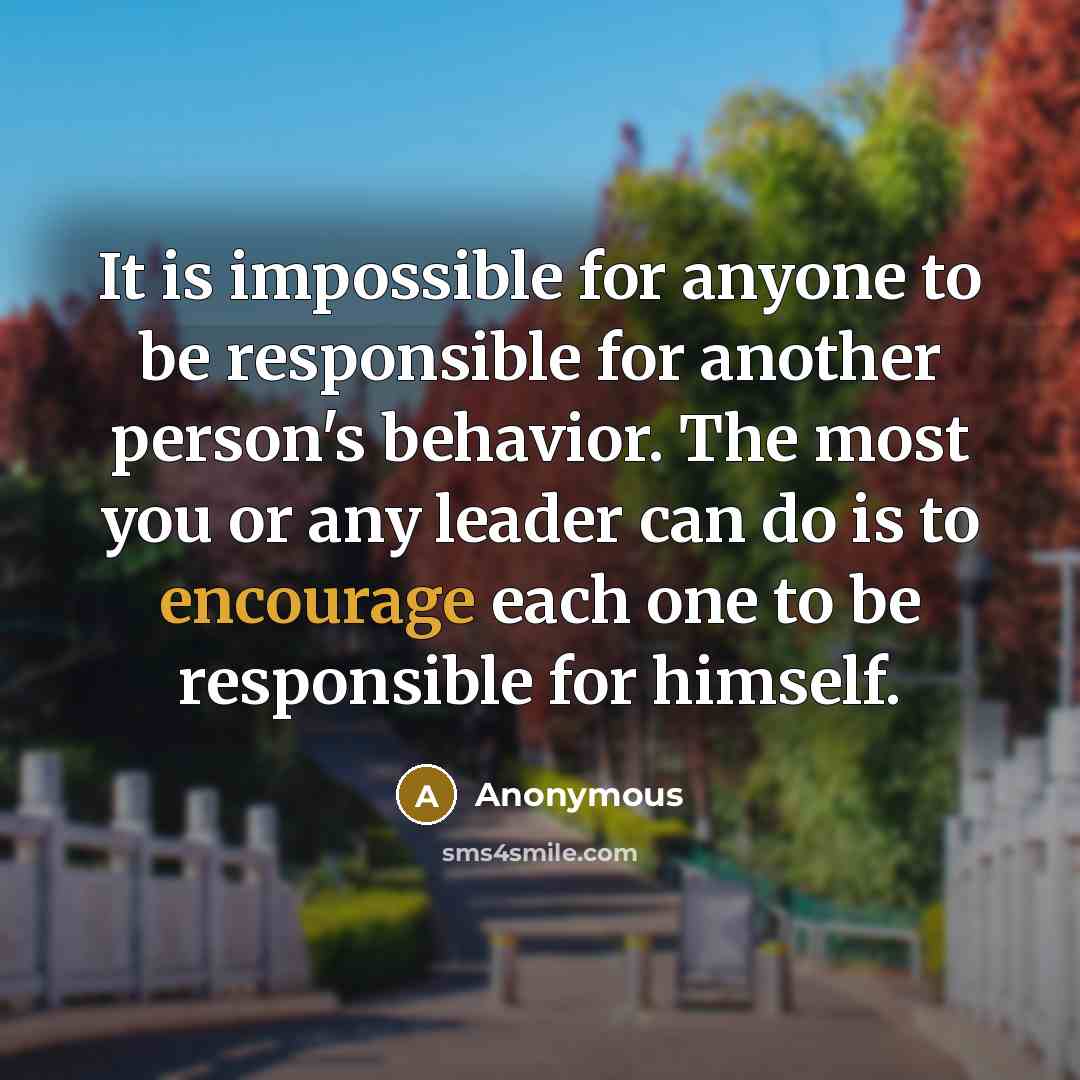 “It is impossible for anyone to be responsible for another person's behavior. The most you or any leader can do is to encourage each one to be responsible for himself.” quote by Anonymous