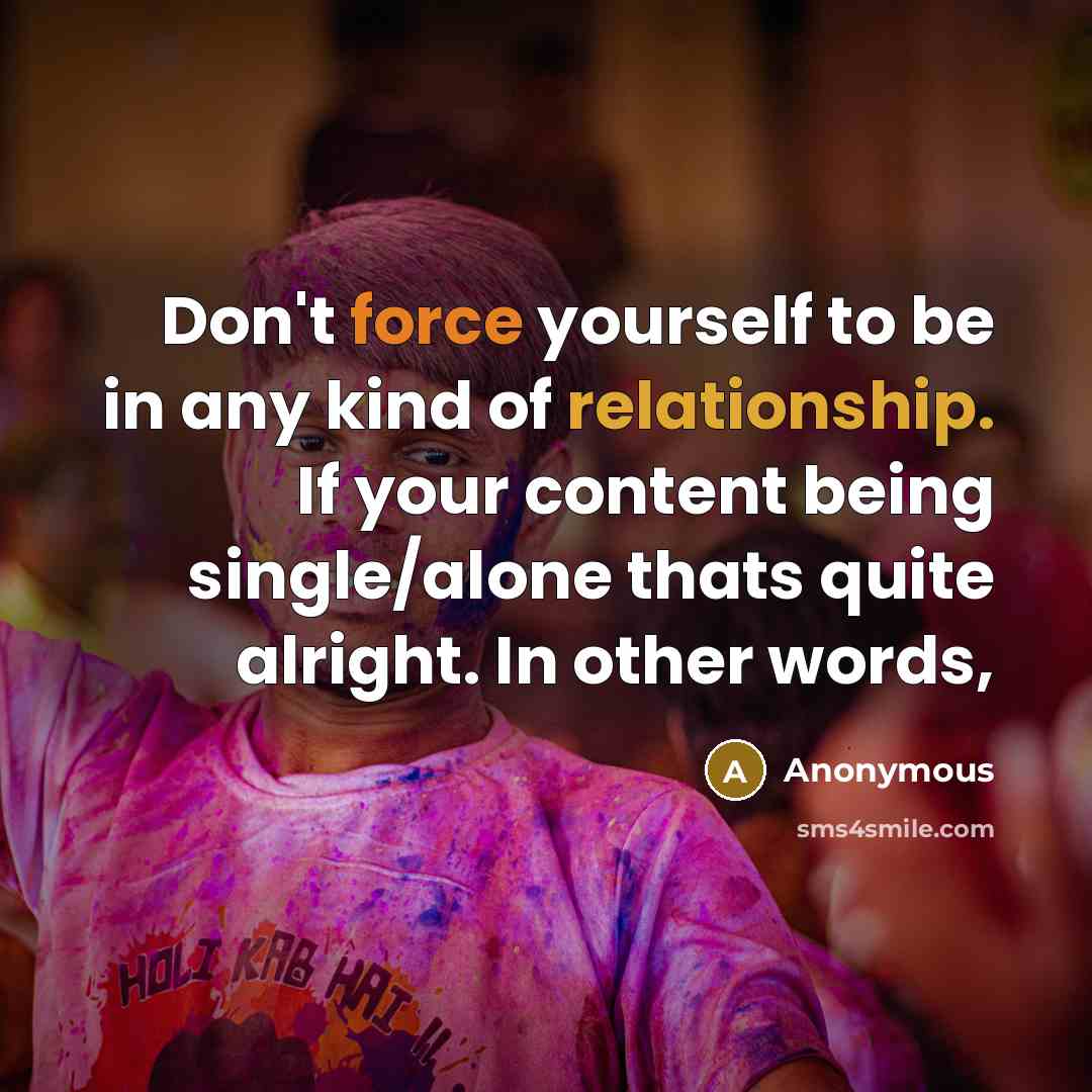 “Don't force yourself to be in any kind of relationship. If your content being single/alone thats quite alright. In other words,” quote by Anonymous