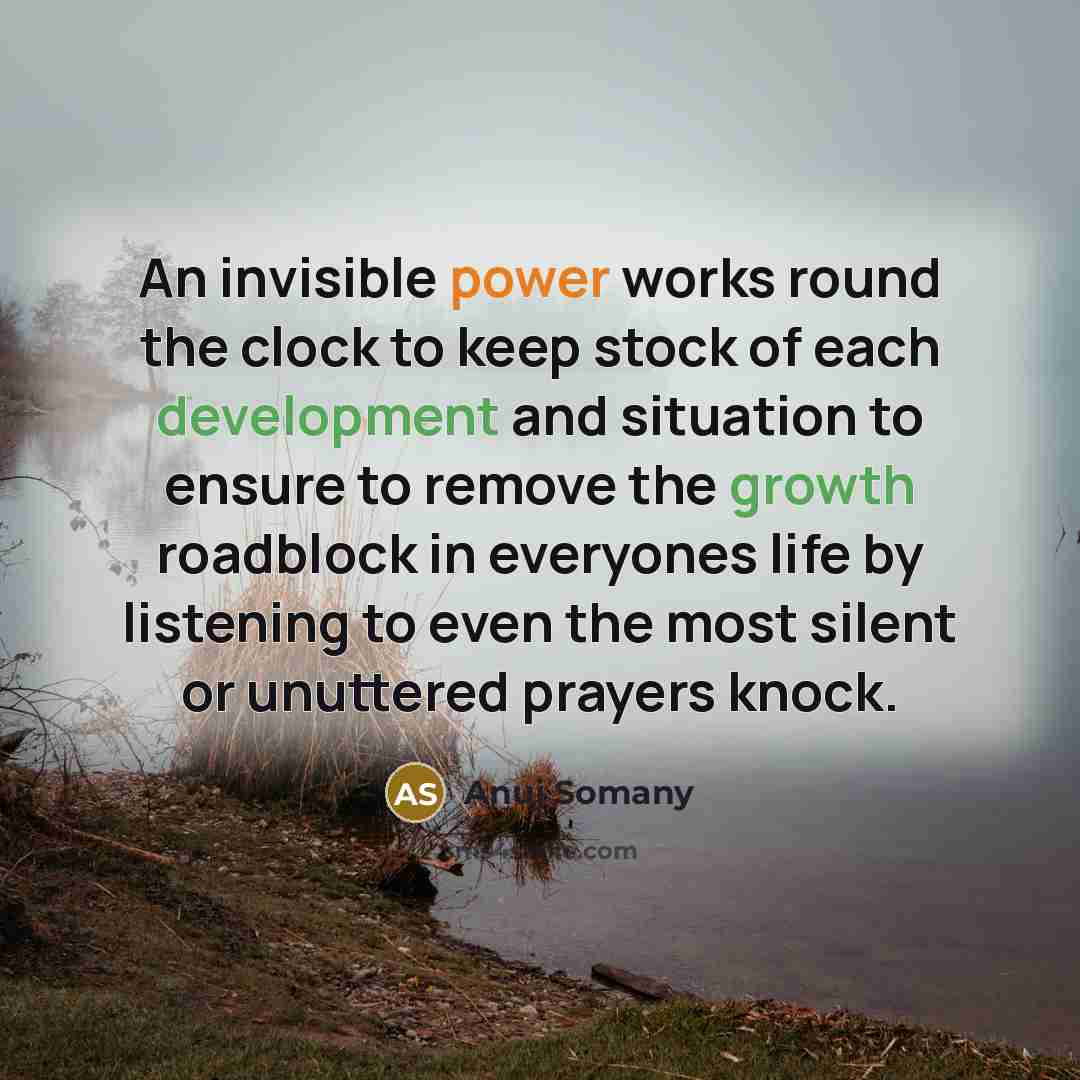 “An invisible power works round the clock to keep stock of each development and situation to ensure to remove the growth roadblock in everyones life by listening to even the most silent or unuttered prayers knock.” quote by Anuj Somany