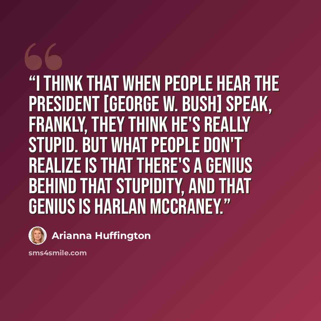 “I think that when people hear the president [George W. Bush] speak, frankly, they think he's really stupid. But what people don't realize is that there's a genius behind that stupidity, and that genius is Harlan McCraney.” quote by Arianna Huffington