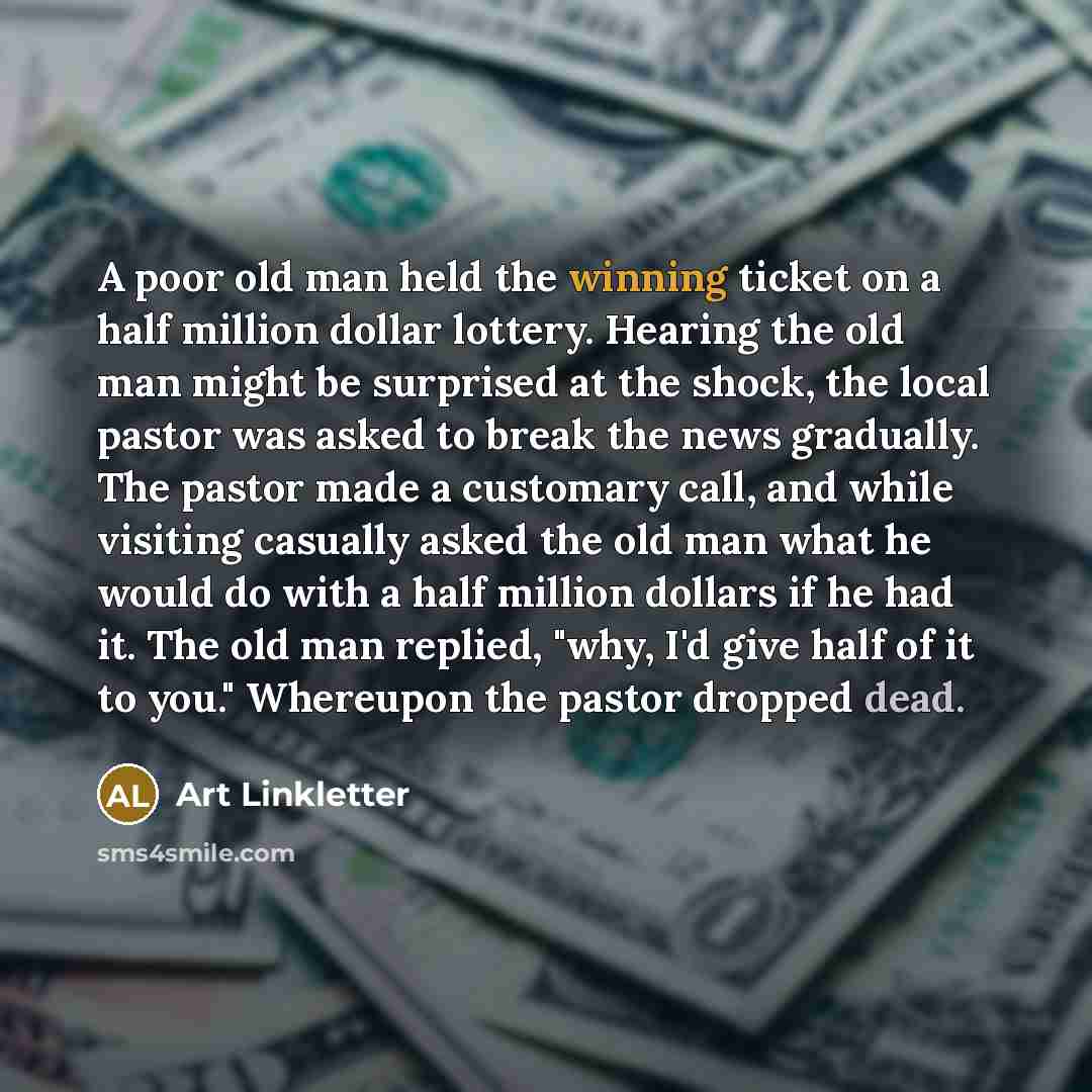 “A poor old man held the winning ticket on a half million dollar lottery. Hearing the old man might be surprised at the shock, the local pastor was asked to break the news gradually. The pastor made a customary call, and while visiting casually asked the old man what he would do with a half million…” quote by Art Linkletter