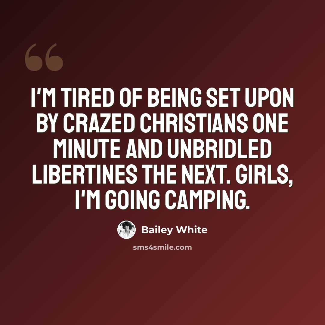 “I'm tired of being set upon by crazed Christians one minute and unbridled libertines the next. Girls, I'm going camping.” quote by Bailey White
