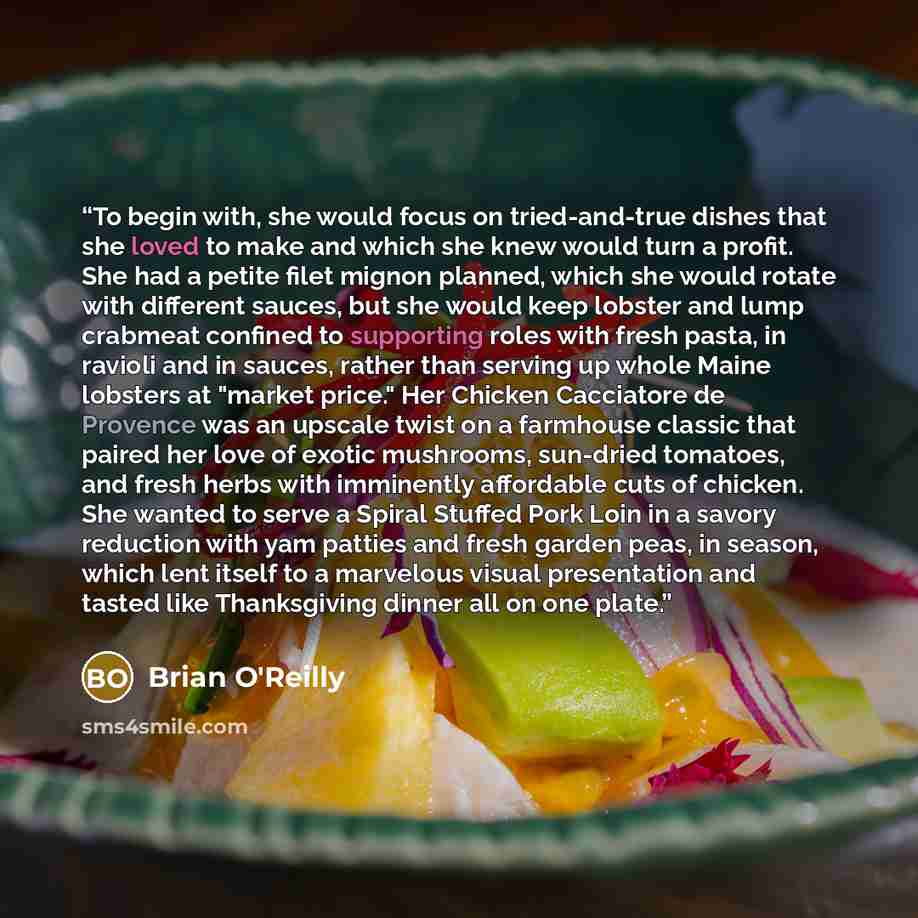“To begin with, she would focus on tried-and-true dishes that she loved to make and which she knew would turn a profit. She had a petite filet mignon planned, which she would rotate with different sauces, but she would keep lobster and lump crabmeat confined to supporting roles with fresh pasta, in…” quote by Brian O'Reilly