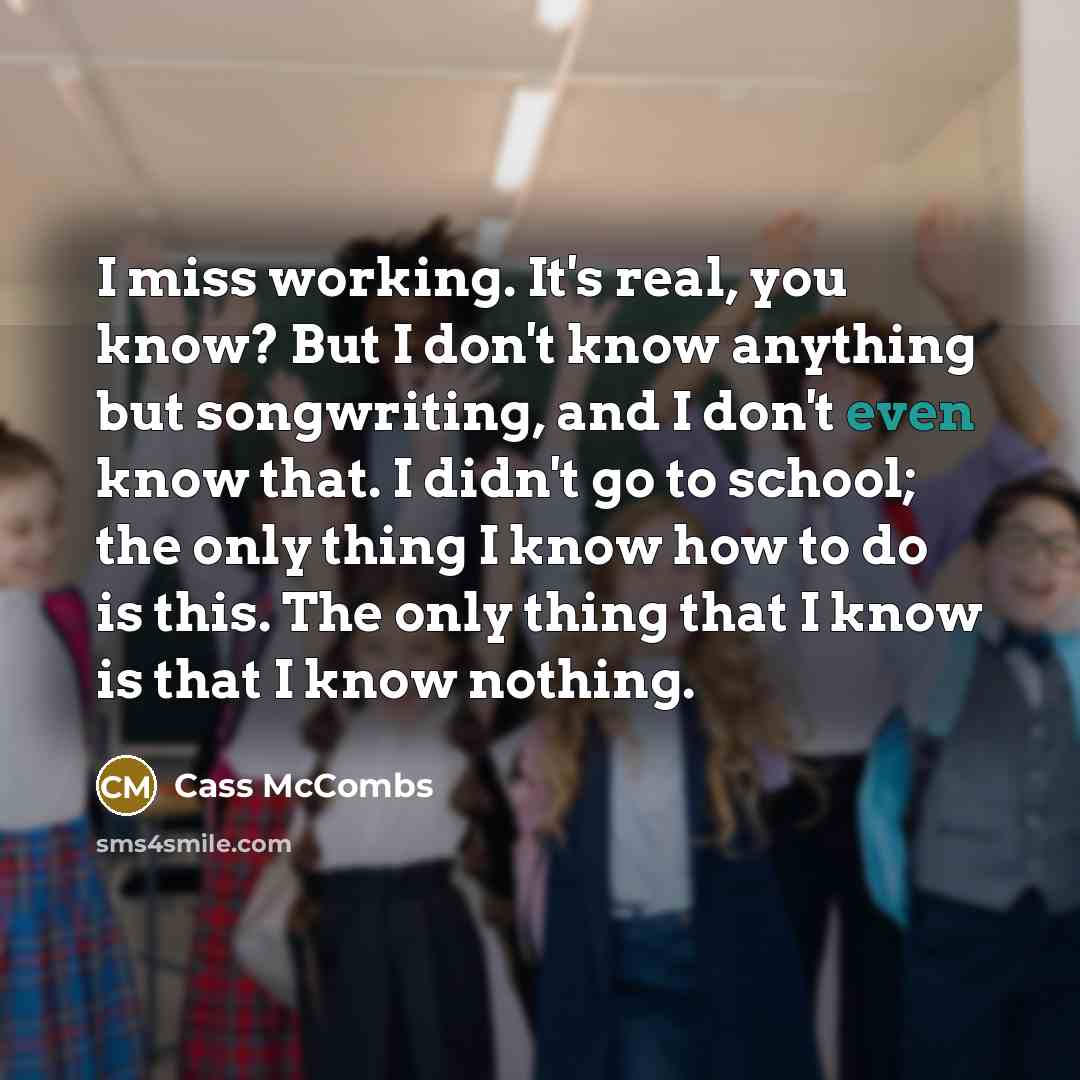 “I miss working. It's real, you know? But I don't know anything but songwriting, and I don't even know that. I didn't go to school; the only thing I know how to do is this. The only thing that I know is that I know nothing.” quote by Cass McCombs