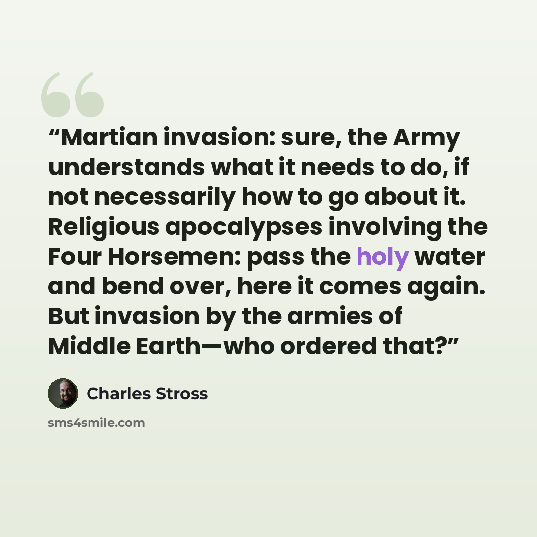 “Martian invasion: sure, the Army understands what it needs to do, if not necessarily how to go about it. Religious apocalypses involving the Four Horsemen: pass the holy water and bend over, here it comes again. But invasion by the armies of Middle Earth—who ordered that?” quote by Charles Stross