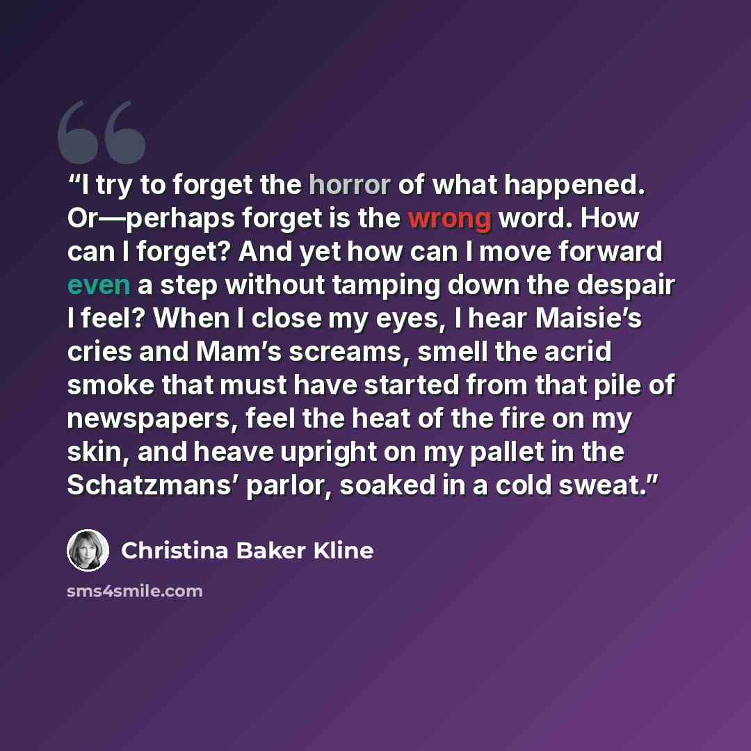 “I try to forget the horror of what happened. Or—perhaps forget is the wrong word. How can I forget? And yet how can I move forward even a step without tamping down the despair I feel? When I close my eyes, I hear Maisie’s cries and Mam’s screams, smell the acrid smoke that must have started from…” quote by Christina Baker Kline
