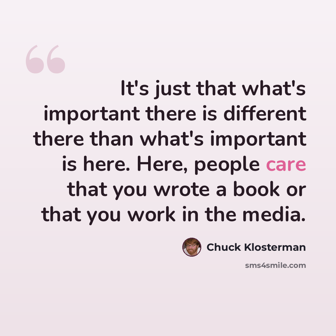 “It's just that what's important there is different there than what's important is here. Here, people care that you wrote a book or that you work in the media.” quote by Chuck Klosterman