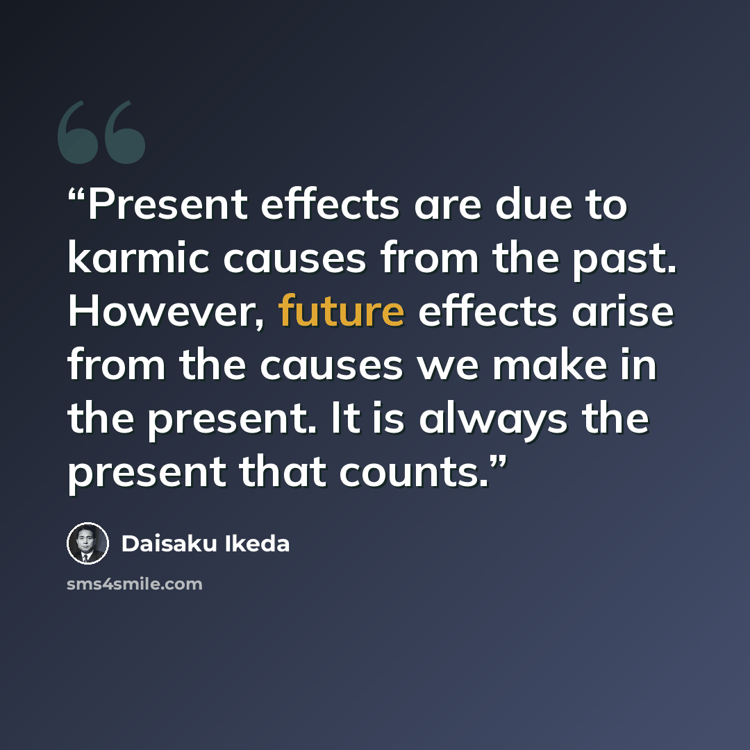 “Present effects are due to karmic causes from the past. However, future effects arise from the causes we make in the present. It is always the present that counts.” quote by Daisaku Ikeda