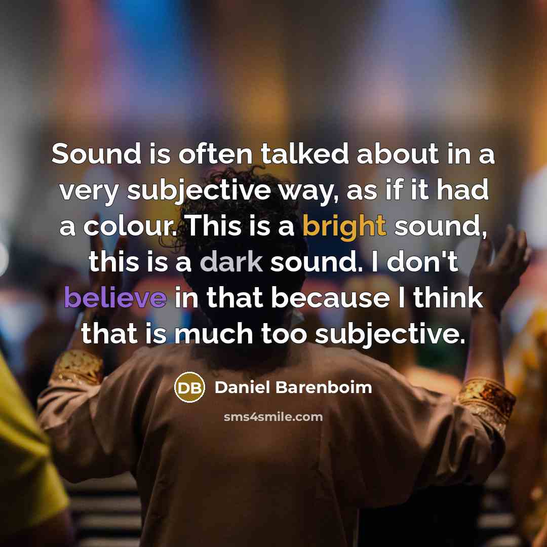 “Sound is often talked about in a very subjective way, as if it had a colour. This is a bright sound, this is a dark sound. I don't believe in that because I think that is much too subjective.” quote by Daniel Barenboim