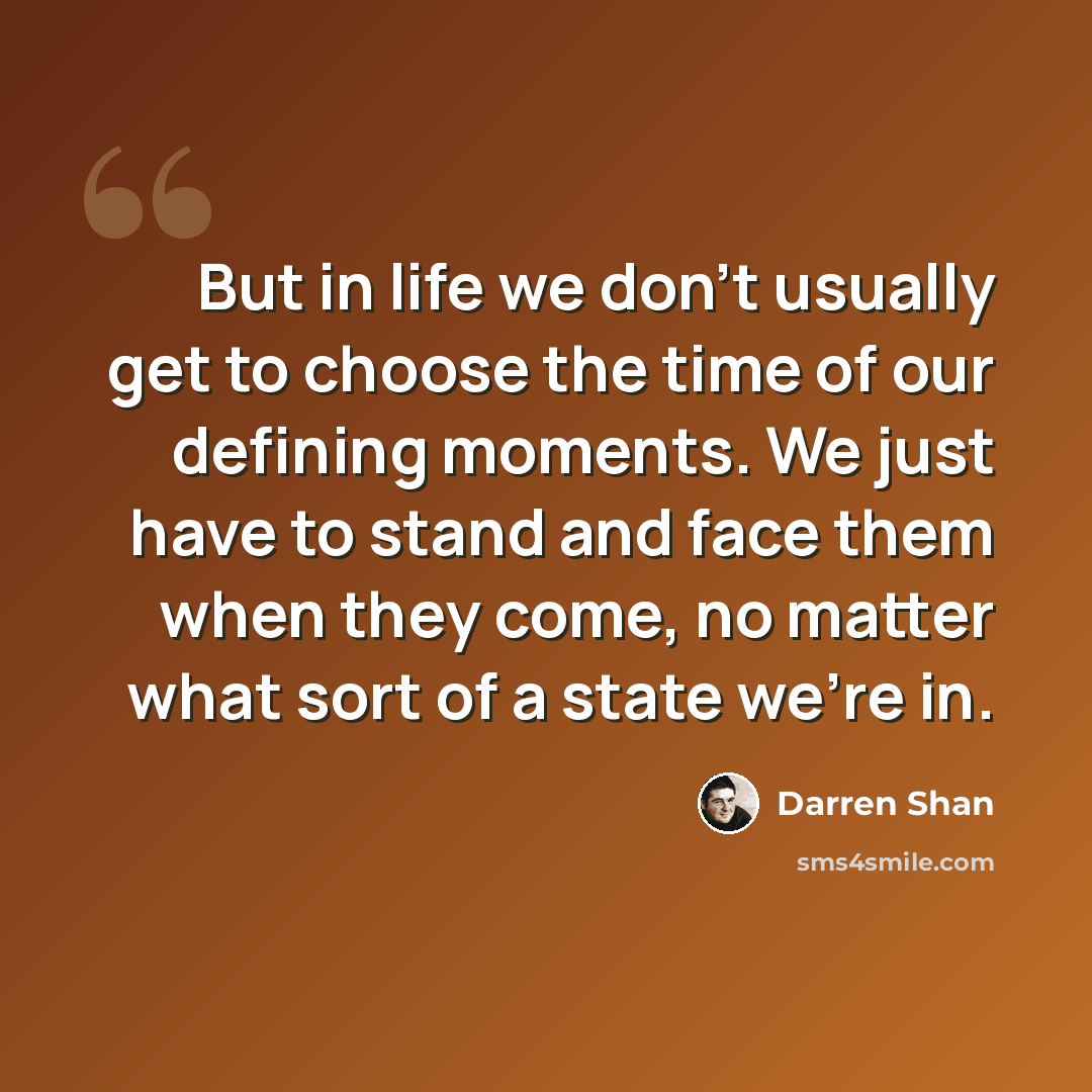 “But in life we don't usually get to choose the time of our defining moments. We just have to stand and face them when they come, no matter what sort of a state we're in.” quote by Darren Shan