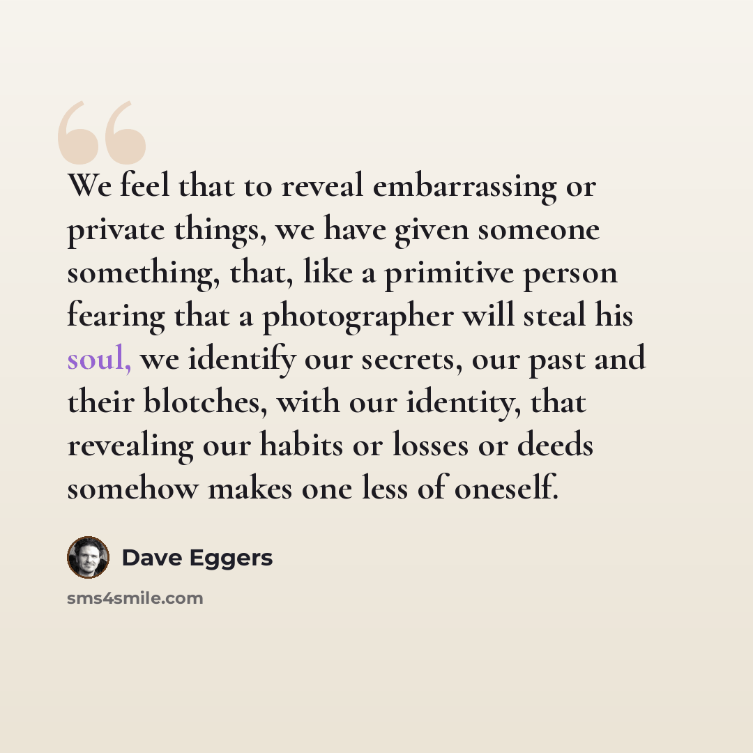 “We feel that to reveal embarrassing or private things, we have given someone something, that, like a primitive person fearing that a photographer will steal his soul, we identify our secrets, our past and their blotches, with our identity, that revealing our habits or losses or deeds somehow makes…” quote by Dave Eggers