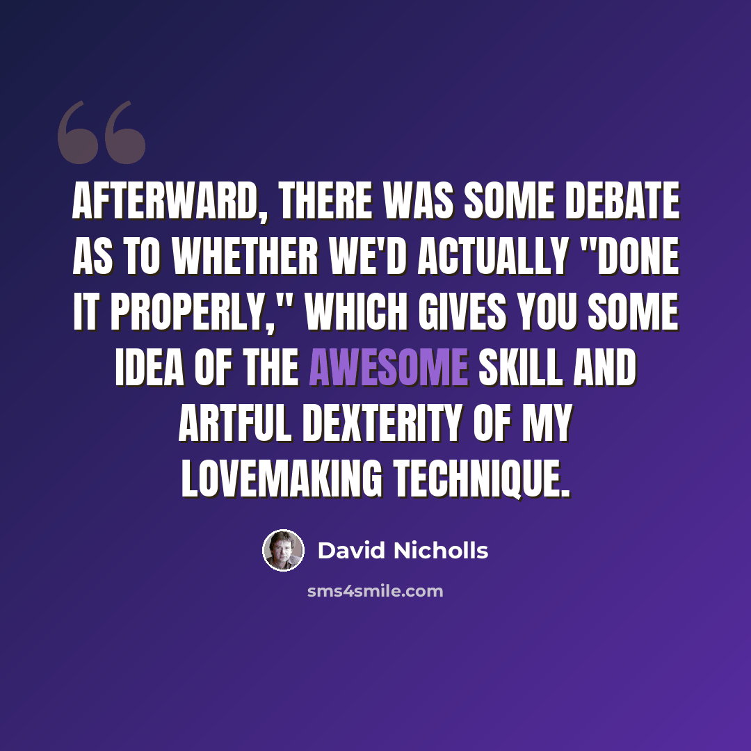 “Afterward, there was some debate as to whether we'd actually "done it properly," which gives you some idea of the awesome skill and artful dexterity of my lovemaking technique.” quote by David Nicholls