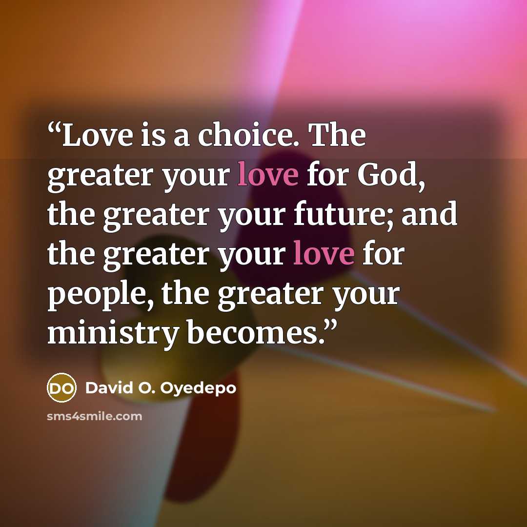 “Love is a choice. The greater your love for God, the greater your future; and the greater your love for people, the greater your ministry becomes.” quote by David O. Oyedepo