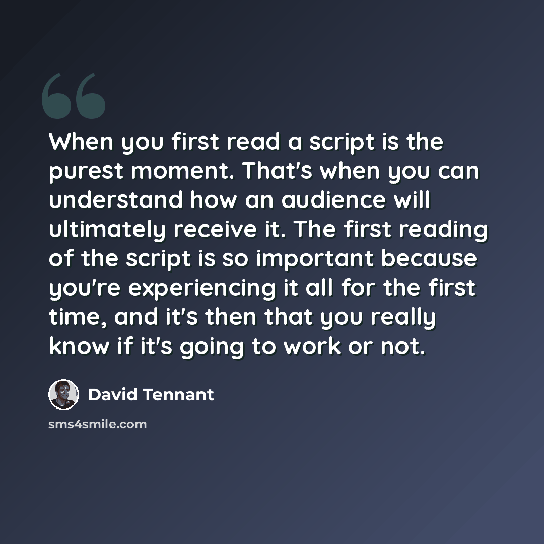 “When you first read a script is the purest moment. That's when you can understand how an audience will ultimately receive it. The first reading of the script is so important because you're experiencing it all for the first time, and it's then that you really know if it's going to work or not.” quote by David Tennant