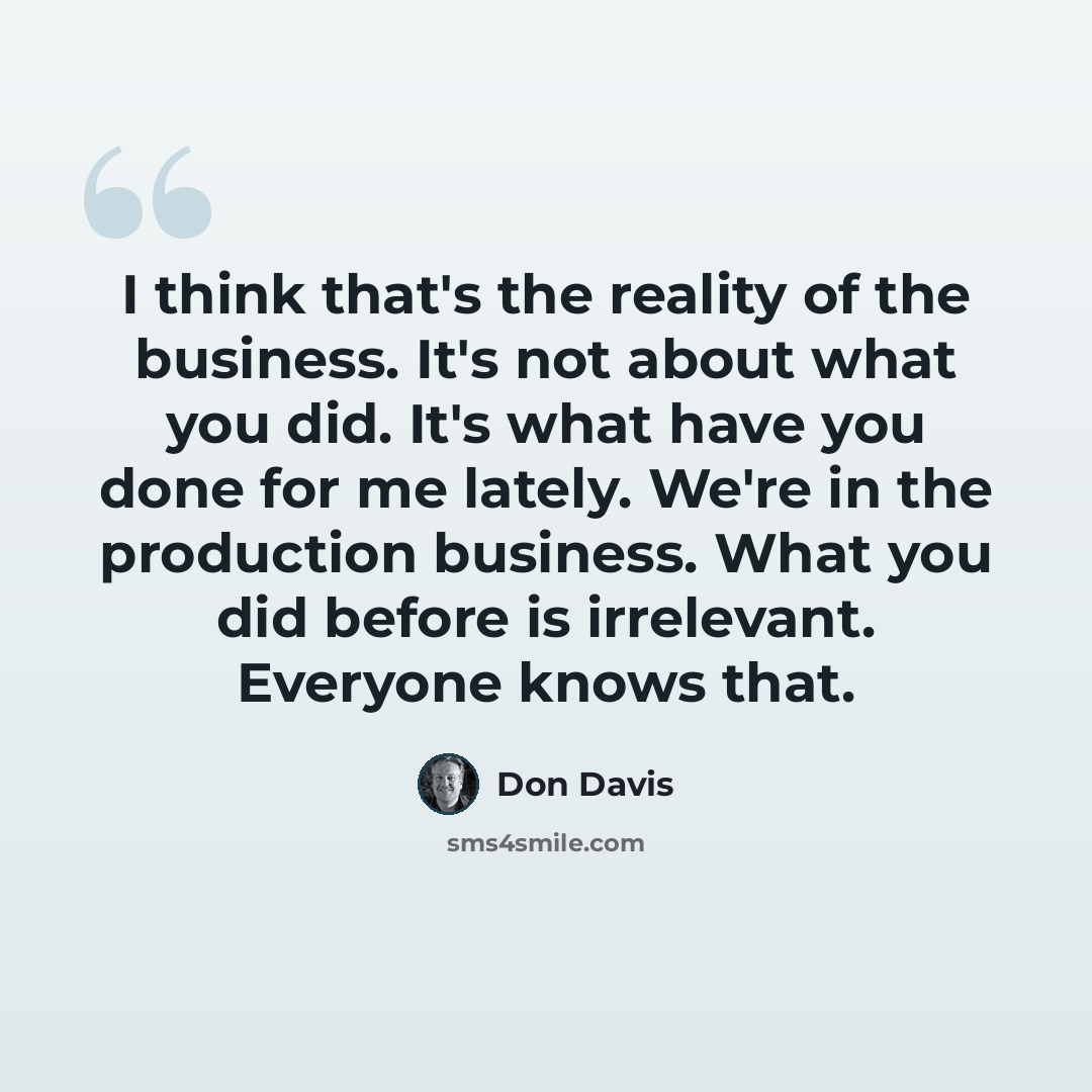 “I think that's the reality of the business. It's not about what you did. It's what have you done for me lately. We're in the production business. What you did before is irrelevant. Everyone knows that.” quote by Don Davis