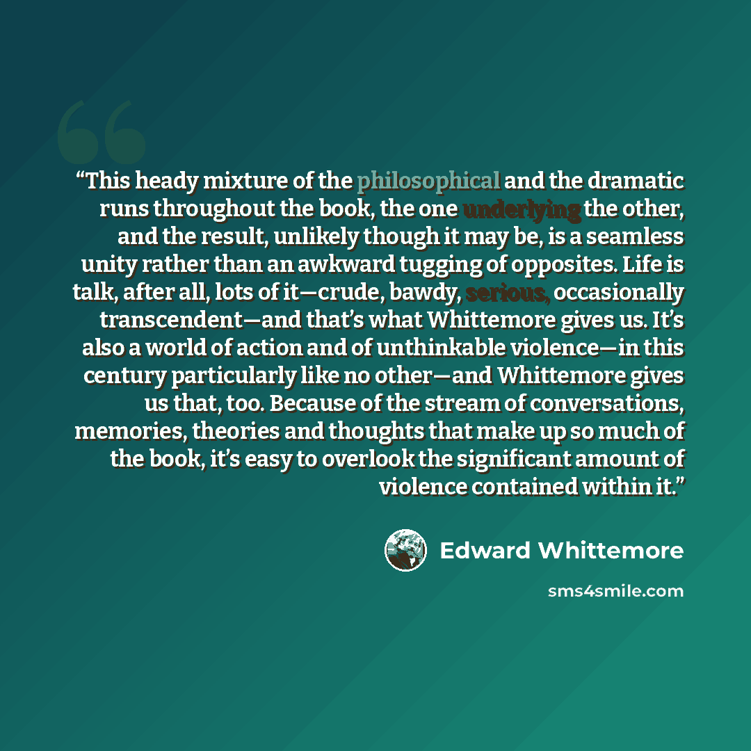 “This heady mixture of the philosophical and the dramatic runs throughout the book, the one underlying the other, and the result, unlikely though it may be, is a seamless unity rather than an awkward tugging of opposites. Life is talk, after all, lots of it—crude, bawdy, serious, occasionally…” quote by Edward Whittemore