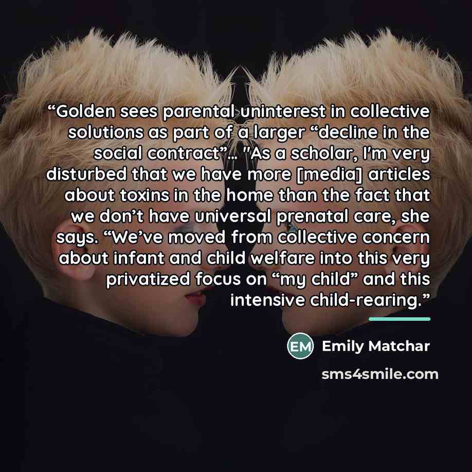 “Golden sees parental uninterest in collective solutions as part of a larger “decline in the social contract”… "As a scholar, I'm very disturbed that we have more [media] articles about toxins in the home than the fact that we don’t have universal prenatal care, she says. “We’ve moved from…” quote by Emily Matchar
