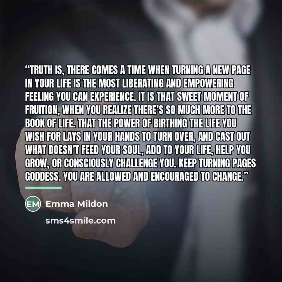 “Truth is, there comes a time when turning a new page in your life is the most liberating and empowering feeling you can experience. It is that sweet moment of fruition, when you realize there’s so much more to the book of life. That the power of birthing the life you wish for lays in your hands to…” quote by Emma Mildon