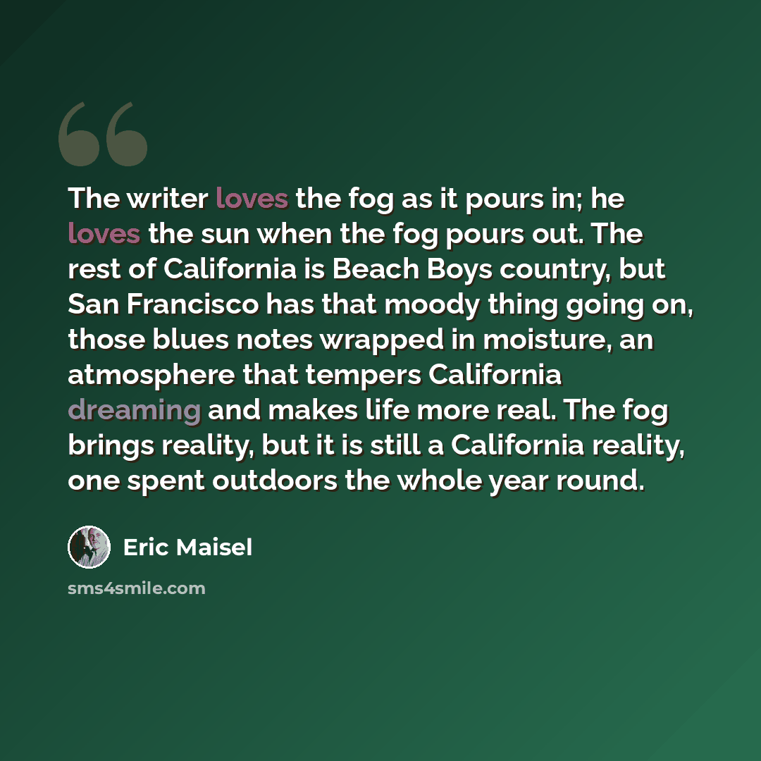 “The writer loves the fog as it pours in; he loves the sun when the fog pours out. The rest of California is Beach Boys country, but San Francisco has that moody thing going on, those blues notes wrapped in moisture, an atmosphere that tempers California dreaming and makes life more real. The fog…” quote by Eric Maisel