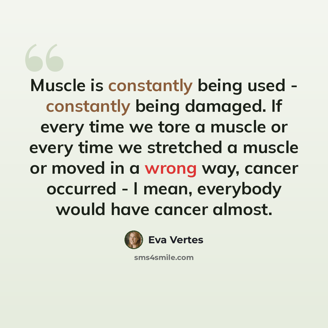“Muscle is constantly being used - constantly being damaged. If every time we tore a muscle or every time we stretched a muscle or moved in a wrong way, cancer occurred - I mean, everybody would have cancer almost.” quote by Eva Vertes