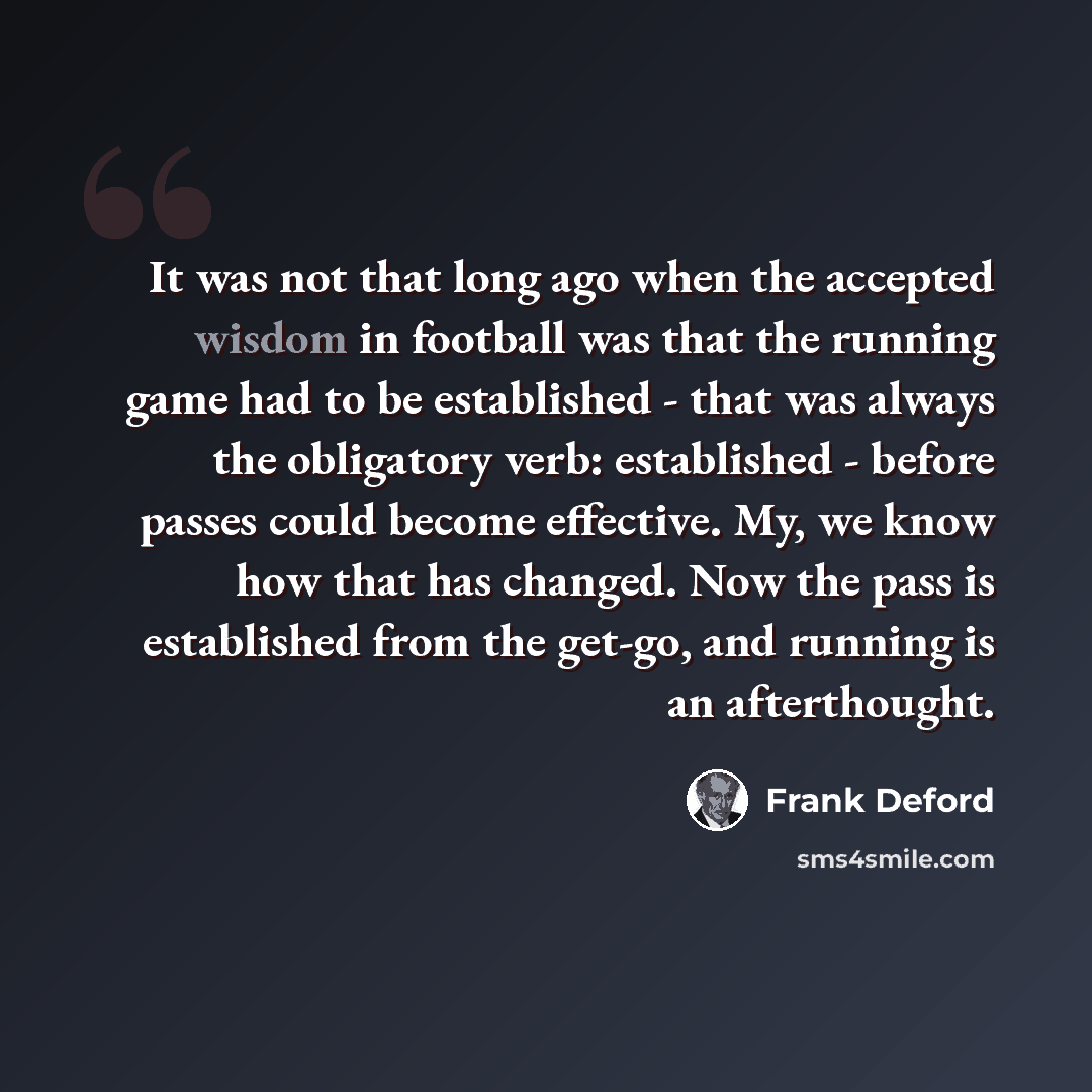 “It was not that long ago when the accepted wisdom in football was that the running game had to be established - that was always the obligatory verb: established - before passes could become effective. My, we know how that has changed. Now the pass is established from the get-go, and running is an…” quote by Frank Deford