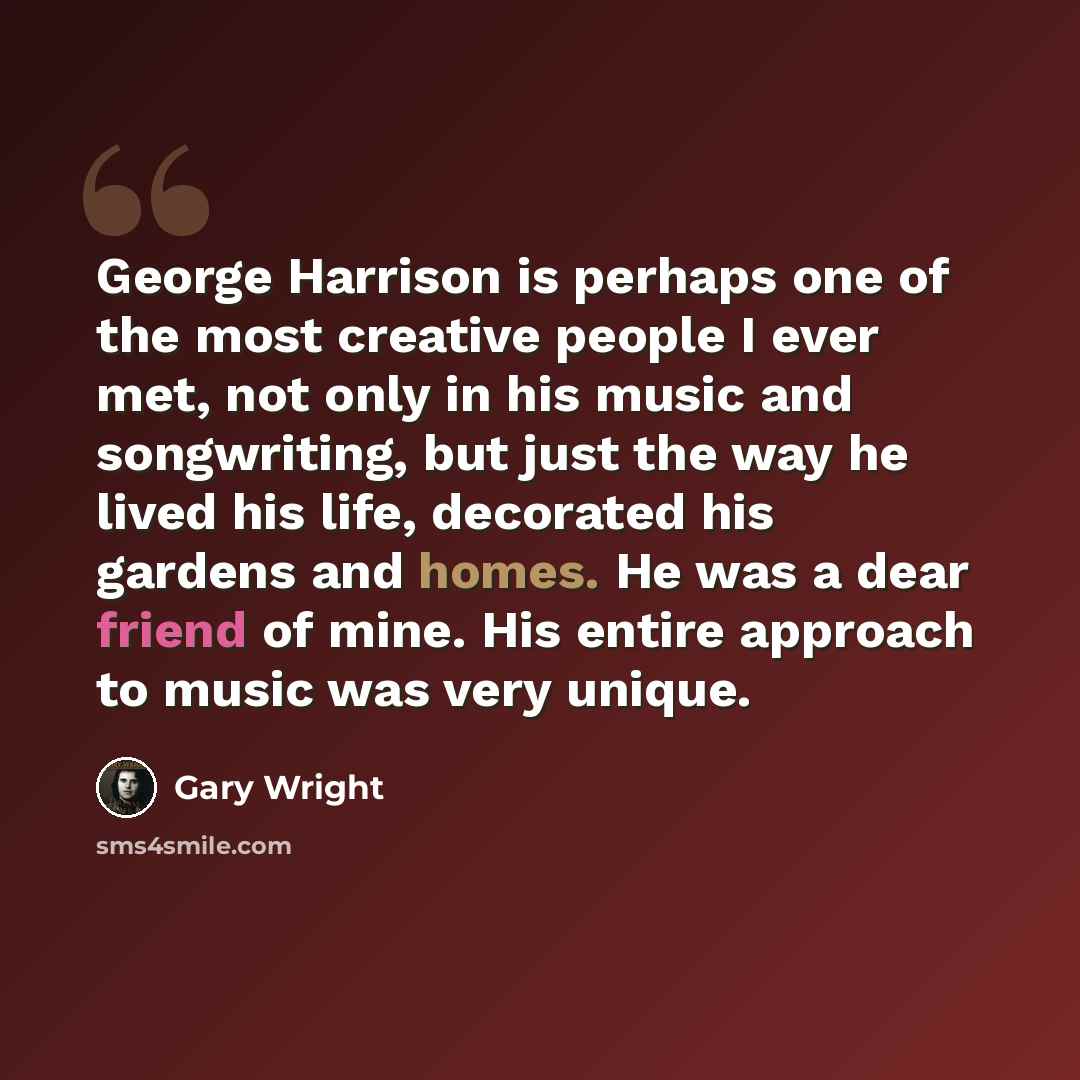 “George Harrison is perhaps one of the most creative people I ever met, not only in his music and songwriting, but just the way he lived his life, decorated his gardens and homes. He was a dear friend of mine. His entire approach to music was very unique.” quote by Gary Wright