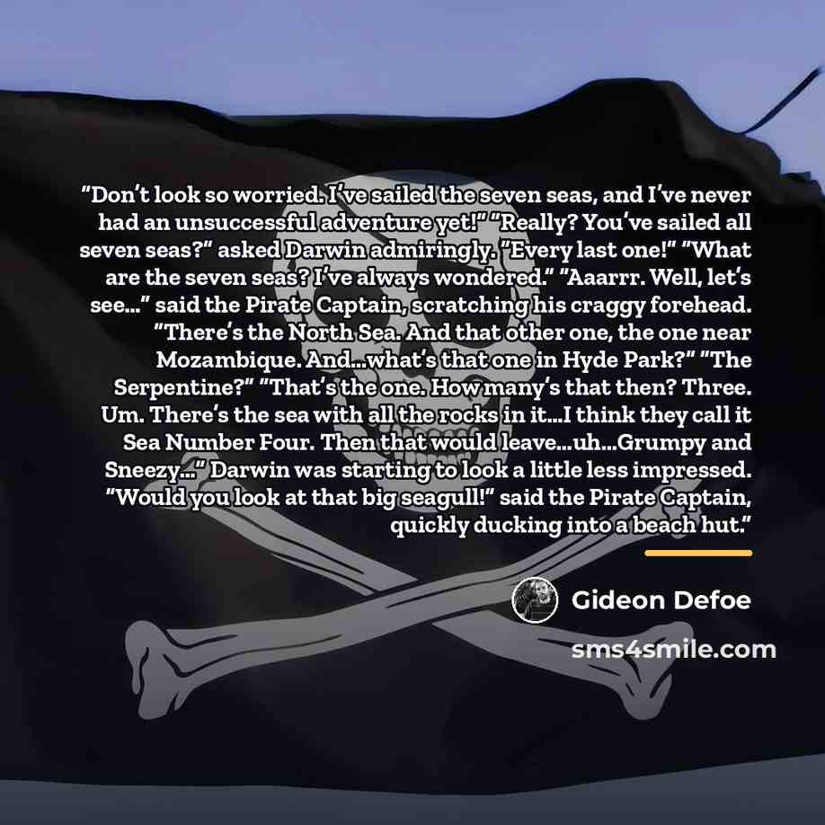 “Don’t look so worried. I’ve sailed the seven seas, and I’ve never had an unsuccessful adventure yet!” “Really? You’ve sailed all seven seas?” asked Darwin admiringly. “Every last one!” “What are the seven seas? I’ve always wondered.” “Aaarrr. Well, let’s see…” said the Pirate Captain, scratching…” quote by Gideon Defoe
