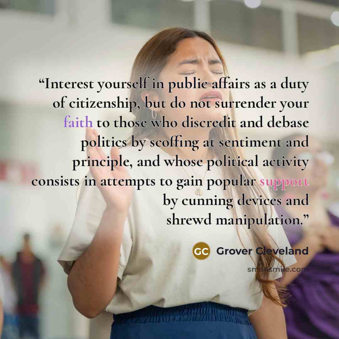 “Interest yourself in public affairs as a duty of citizenship, but do not surrender your faith to those who discredit and debase politics by scoffing at sentiment and principle, and whose political activity consists in attempts to gain popular support by cunning devices and shrewd manipulation.” quote by Grover Cleveland