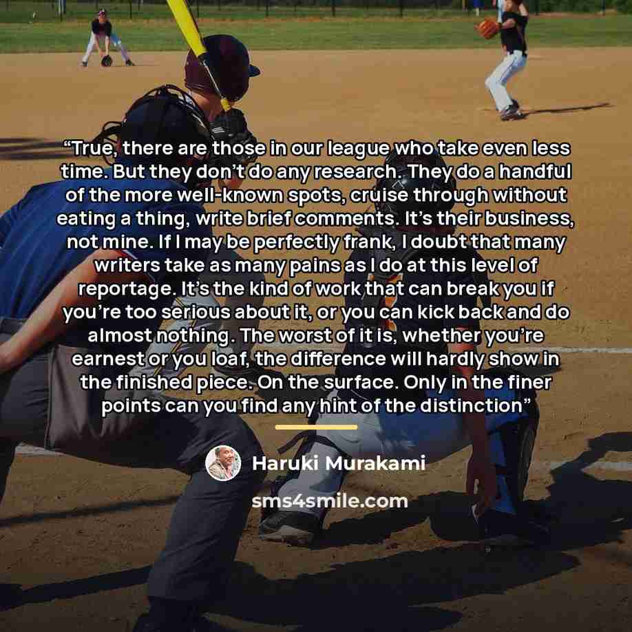 “True, there are those in our league who take even less time. But they don't do any research. They do a handful of the more well-known spots, cruise through without eating a thing, write brief comments. It's their business, not mine. If I may be perfectly frank, I doubt that many writers take as…” quote by Haruki Murakami