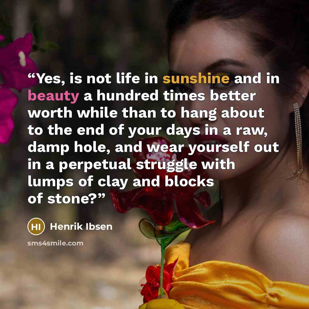 “Yes, is not life in sunshine and in beauty a hundred times better worth while than to hang about to the end of your days in a raw, damp hole, and wear yourself out in a perpetual struggle with lumps of clay and blocks of stone?” quote by Henrik Ibsen