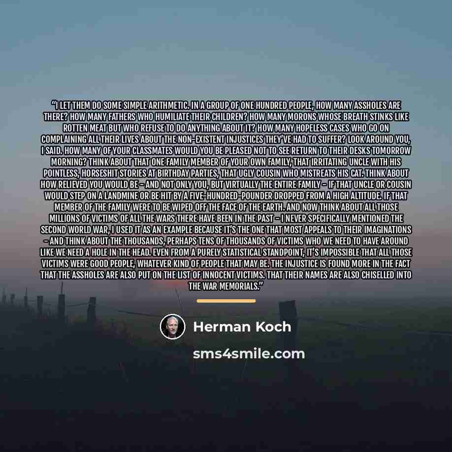 “I let them do some simple arithmetic. In a group of one hundred people, how many assholes are there? How many fathers who humiliate their children? How many morons whose breath stinks like rotten meat but who refuse to do anything about it? How many hopeless cases who go on complaining all their…” quote by Herman Koch