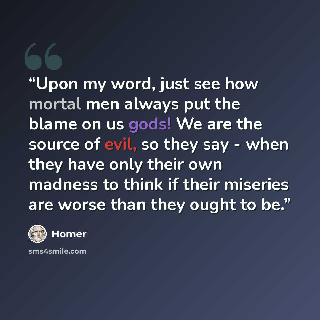 “Upon my word, just see how mortal men always put the blame on us gods! We are the source of evil, so they say - when they have only their own madness to think if their miseries are worse than they ought to be.” quote by Homer