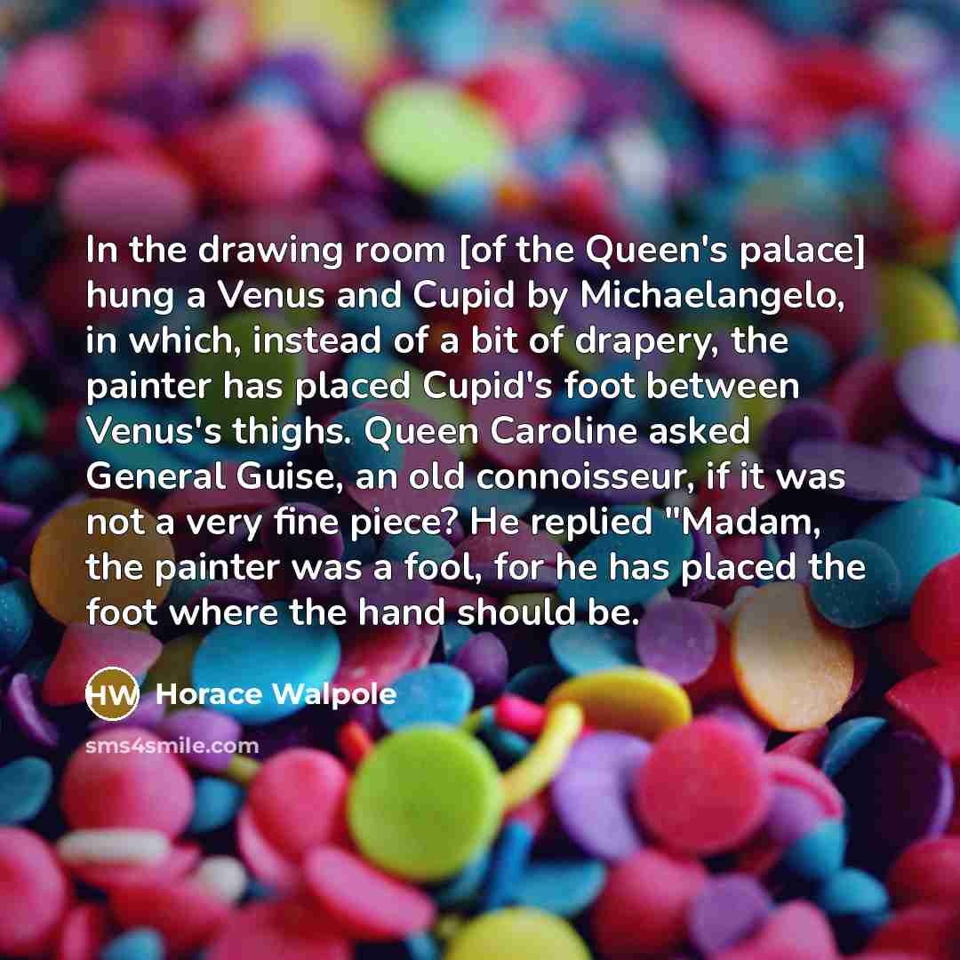 “In the drawing room [of the Queen's palace] hung a Venus and Cupid by Michaelangelo, in which, instead of a bit of drapery, the painter has placed Cupid's foot between Venus's thighs. Queen Caroline asked General Guise, an old connoisseur, if it was not a very fine piece? He replied "Madam, the…” quote by Horace Walpole
