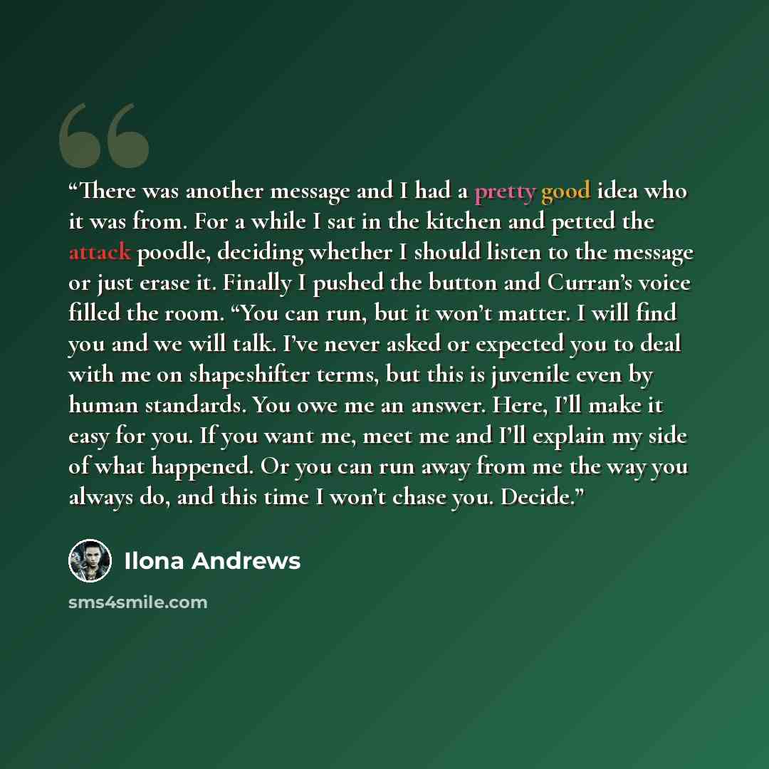 “There was another message and I had a pretty good idea who it was from. For a while I sat in the kitchen and petted the attack poodle, deciding whether I should listen to the message or just erase it. Finally I pushed the button and Curran’s voice filled the room. “You can run, but it won’t…” quote by Ilona Andrews