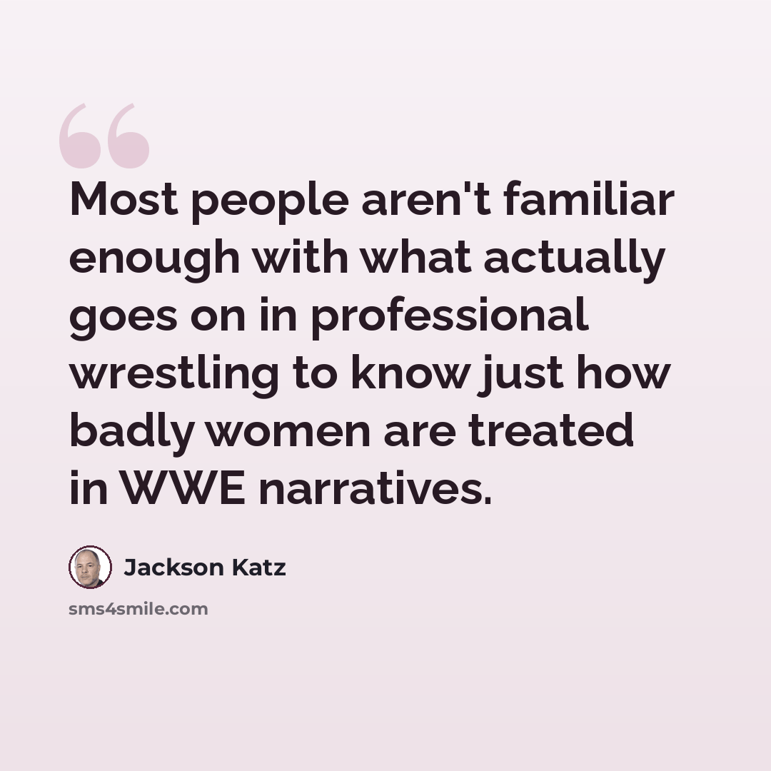 “Most people aren't familiar enough with what actually goes on in professional wrestling to know just how badly women are treated in WWE narratives.” quote by Jackson Katz