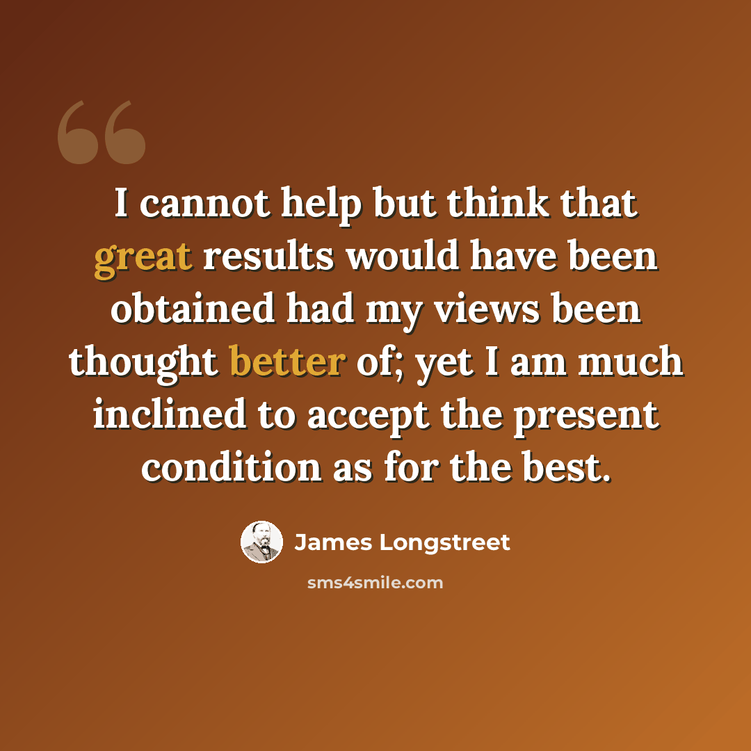 “I cannot help but think that great results would have been obtained had my views been thought better of; yet I am much inclined to accept the present condition as for the best.” quote by James Longstreet