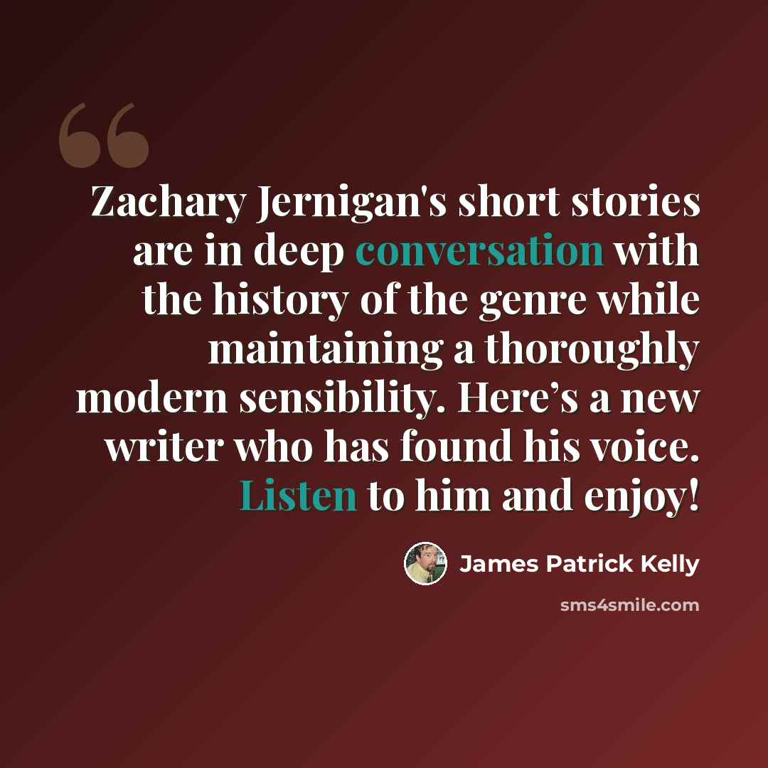 “Zachary Jernigan's short stories are in deep conversation with the history of the genre while maintaining a thoroughly modern sensibility. Here’s a new writer who has found his voice. Listen to him and enjoy!” quote by James Patrick Kelly