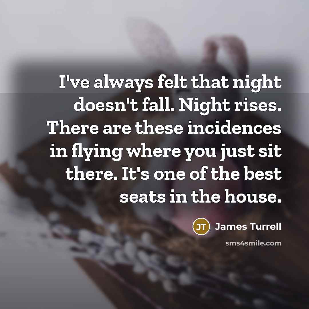 “I've always felt that night doesn't fall. Night rises. There are these incidences in flying where you just sit there. It's one of the best seats in the house.” quote by James Turrell