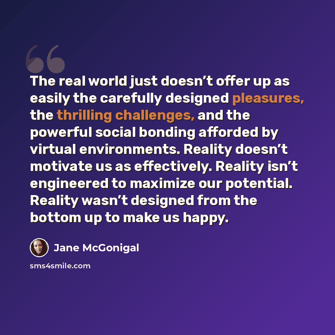 “The real world just doesn’t offer up as easily the carefully designed pleasures, the thrilling challenges, and the powerful social bonding afforded by virtual environments. Reality doesn’t motivate us as effectively. Reality isn’t engineered to maximize our potential. Reality wasn’t designed from…” quote by Jane McGonigal