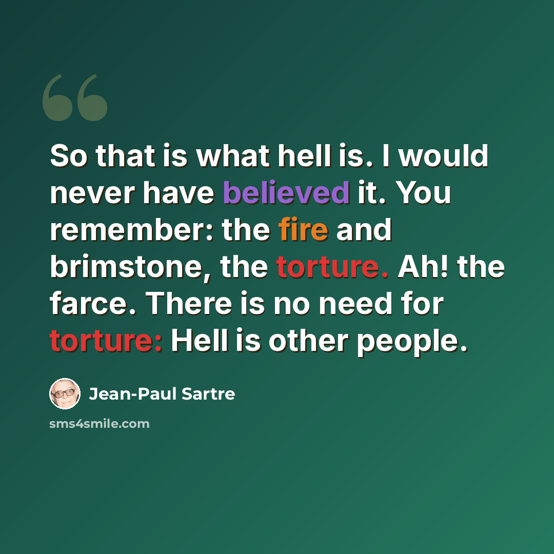 “So that is what hell is. I would never have believed it. You remember: the fire and brimstone, the torture. Ah! the farce. There is no need for torture: Hell is other people.” quote by Jean-Paul Sartre