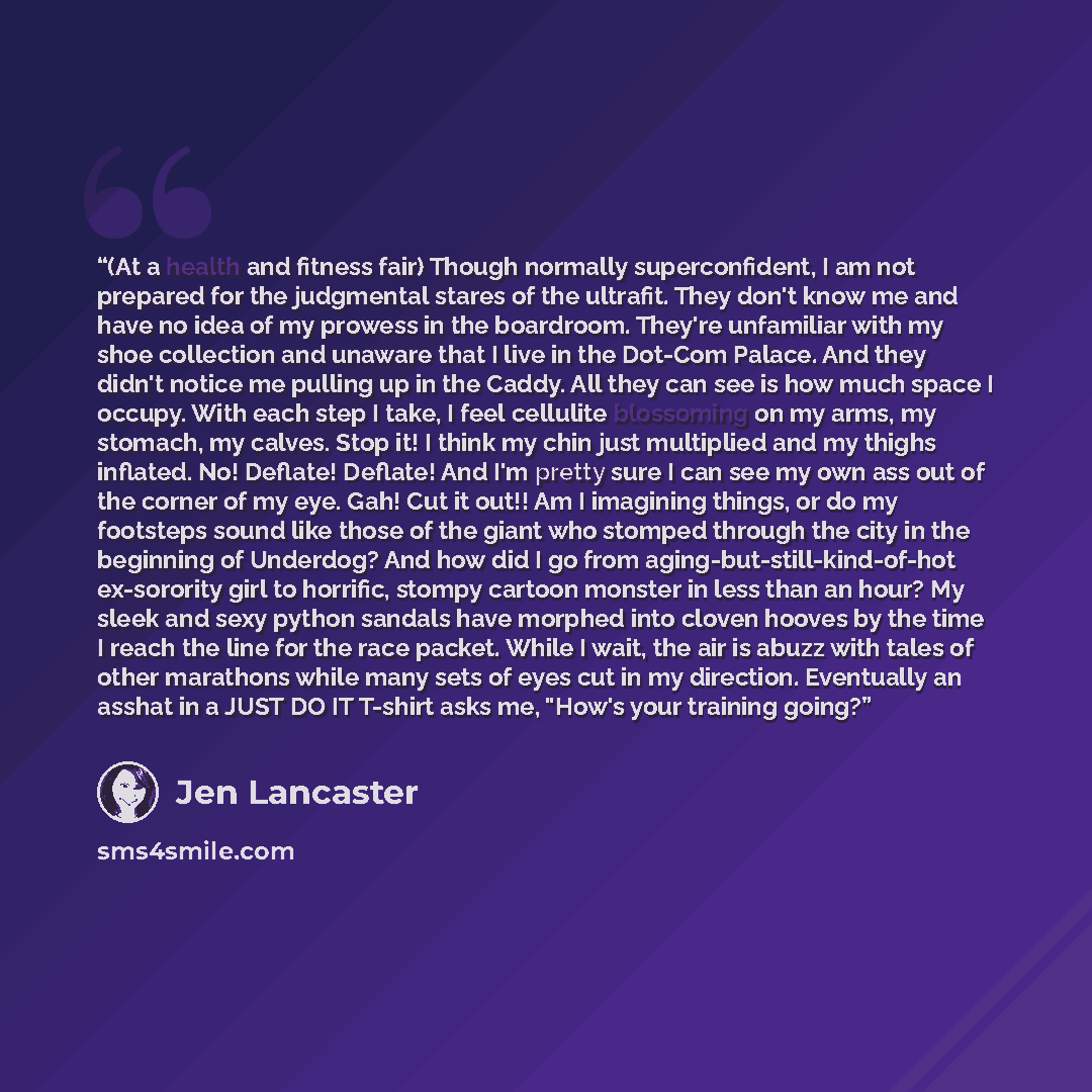 “(At a health and fitness fair) Though normally superconfident, I am not prepared for the judgmental stares of the ultrafit. They don't know me and have no idea of my prowess in the boardroom. They're unfamiliar with my shoe collection and unaware that I live in the Dot-Com Palace. And they didn't…” quote by jen lancaster
