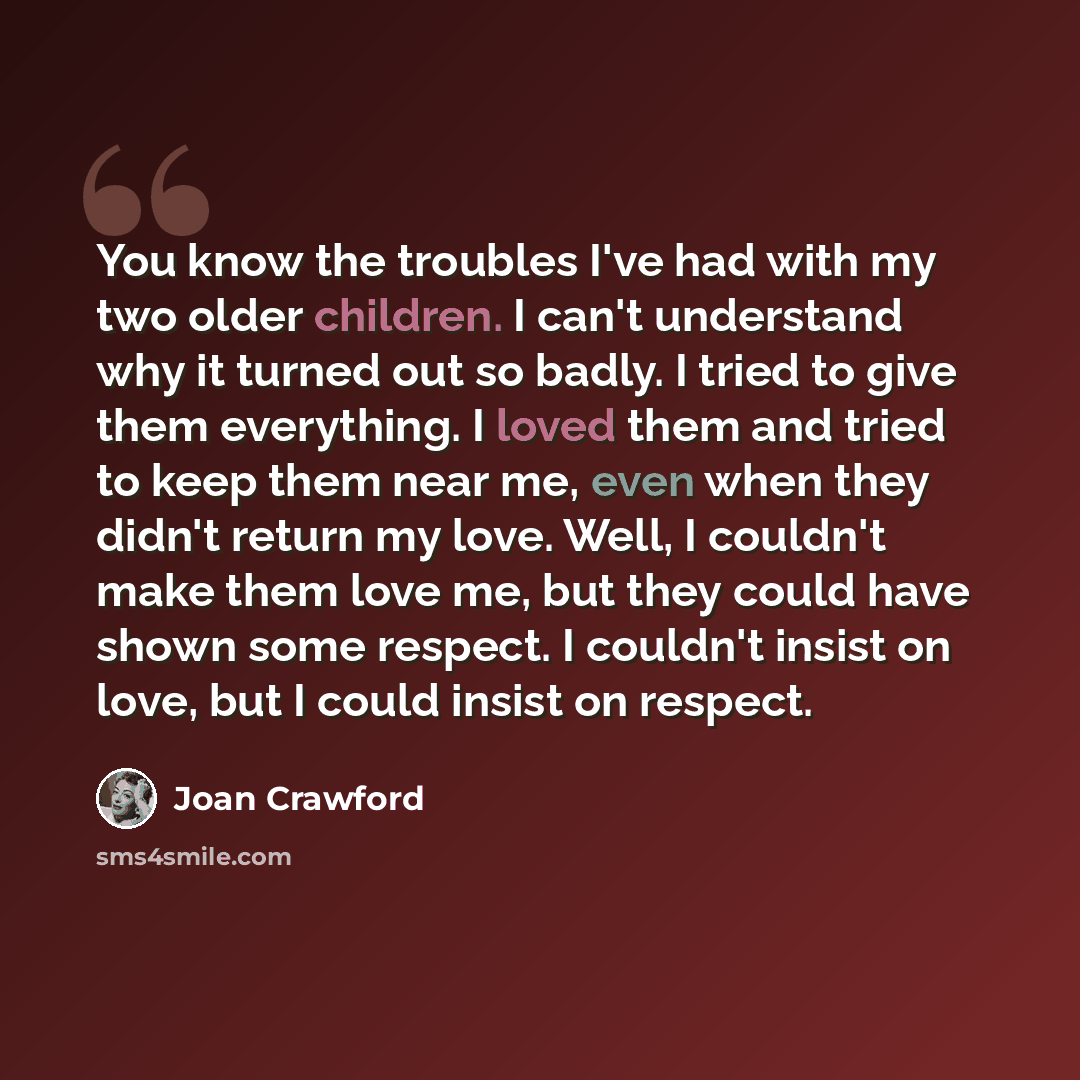 “You know the troubles I've had with my two older children. I can't understand why it turned out so badly. I tried to give them everything. I loved them and tried to keep them near me, even when they didn't return my love. Well, I couldn't make them love me, but they could have shown some respect…” quote by Joan Crawford