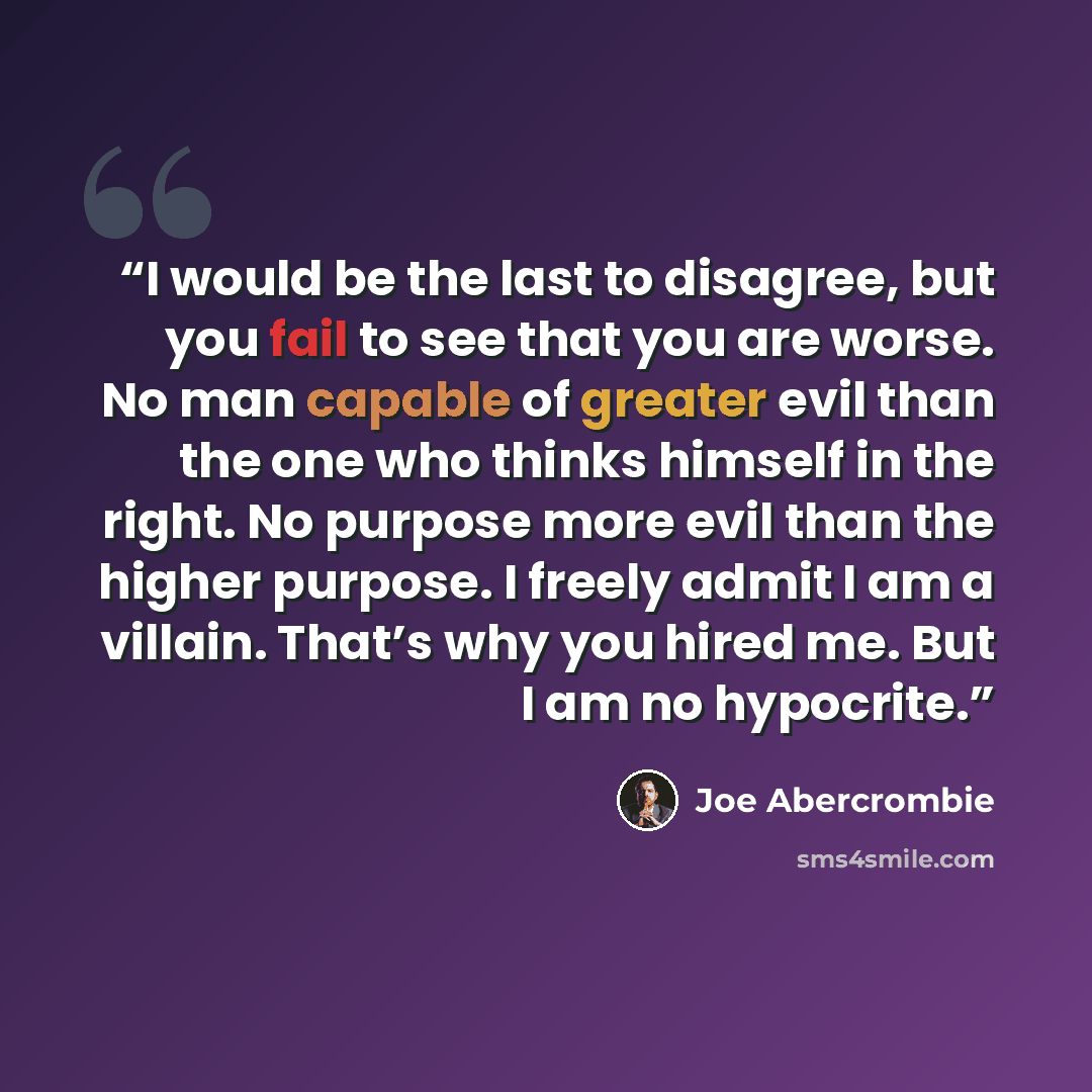“I would be the last to disagree, but you fail to see that you are worse. No man capable of greater evil than the one who thinks himself in the right. No purpose more evil than the higher purpose. I freely admit I am a villain. That’s why you hired me. But I am no hypocrite.” quote by Joe Abercrombie